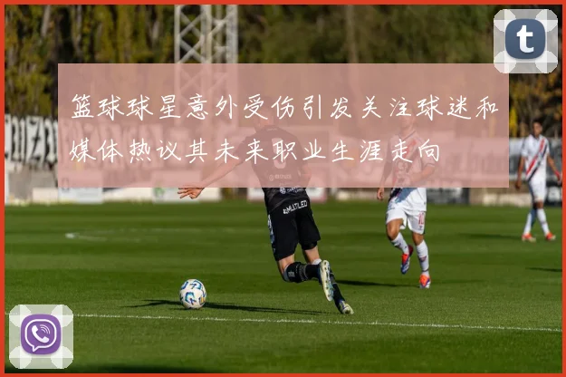 篮球球星意外受伤引发关注球迷和媒体热议其未来职业生涯走向