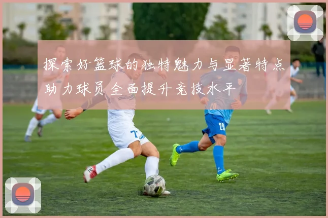探索好篮球的独特魅力与显著特点助力球员全面提升竞技水平