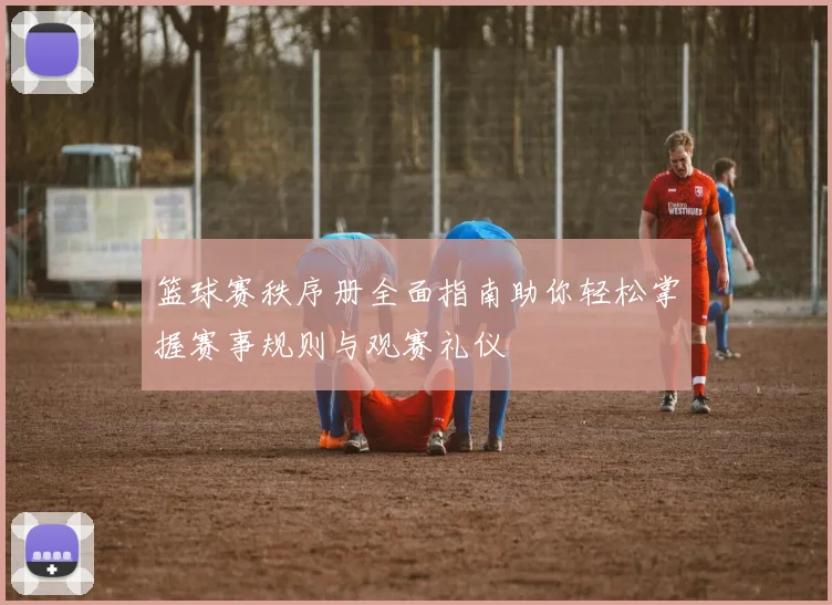篮球赛秩序册全面指南助你轻松掌握赛事规则与观赛礼仪