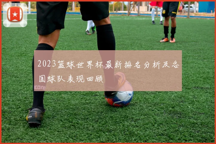 2023篮球世界杯最新排名分析及各国球队表现回顾