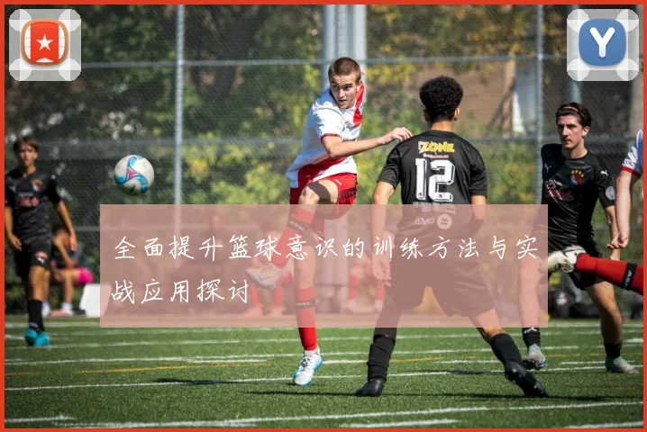 全面提升篮球意识的训练方法与实战应用探讨