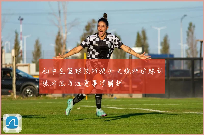 初中生篮球技巧提升之绕杆运球训练方法与注意事项解析