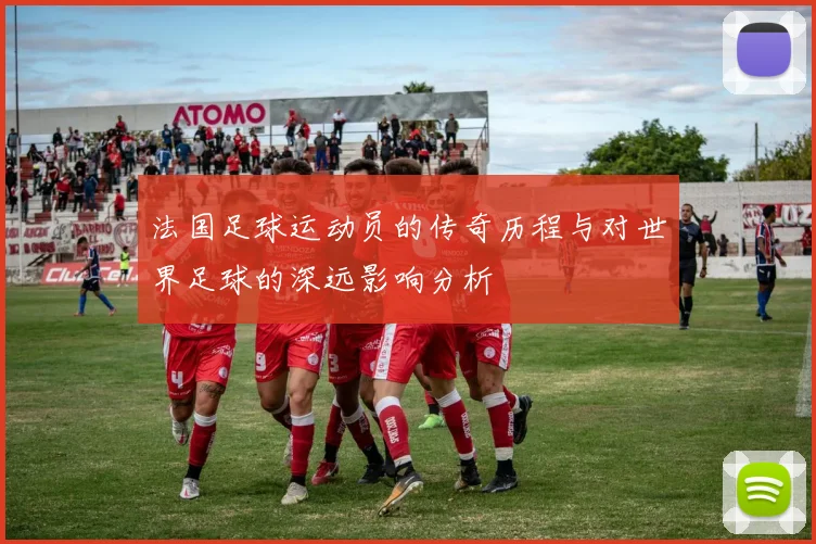 法国足球运动员的传奇历程与对世界足球的深远影响分析