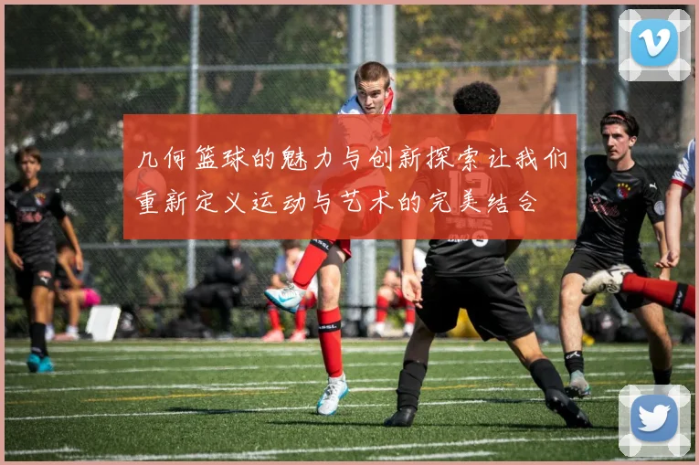 几何篮球的魅力与创新探索让我们重新定义运动与艺术的完美结合